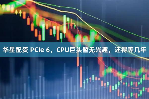 华星配资 PCIe 6，CPU巨头暂无兴趣，还得等几年