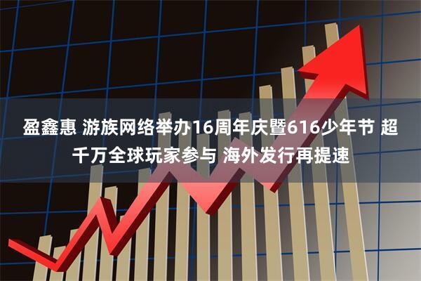 盈鑫惠 游族网络举办16周年庆暨616少年节 超千万全球玩家参与 海外发行再提速