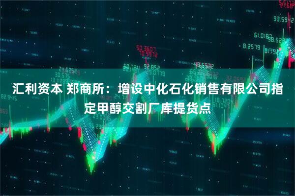 汇利资本 郑商所：增设中化石化销售有限公司指定甲醇交割厂库提货点