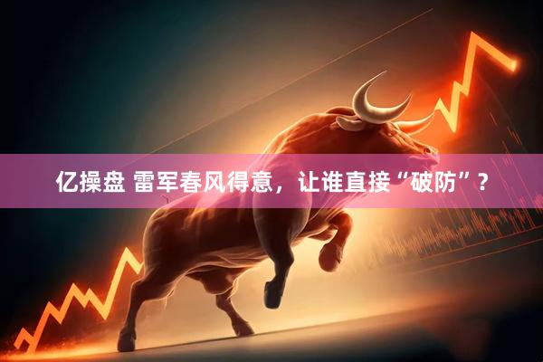 亿操盘 雷军春风得意，让谁直接“破防”？