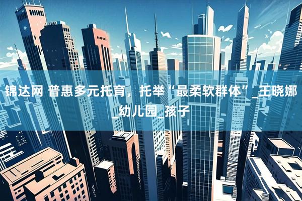 锦达网 普惠多元托育，托举“最柔软群体”_王晓娜_幼儿园_孩子