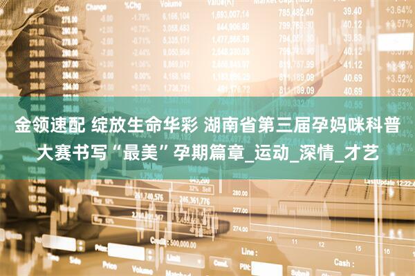 金领速配 绽放生命华彩 湖南省第三届孕妈咪科普大赛书写“最美”孕期篇章_运动_深情_才艺
