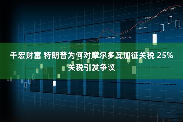 千宏财富 特朗普为何对摩尔多瓦加征关税 25%关税引发争议