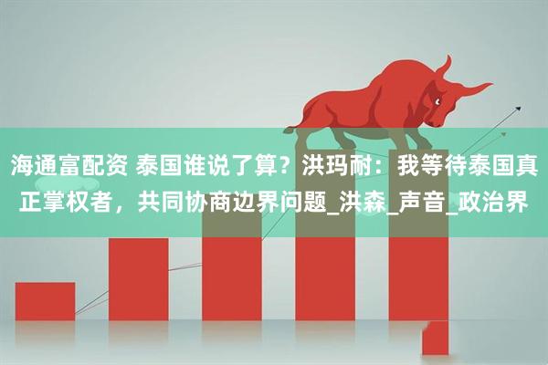 海通富配资 泰国谁说了算？洪玛耐：我等待泰国真正掌权者，共同协商边界问题_洪森_声音_政治界