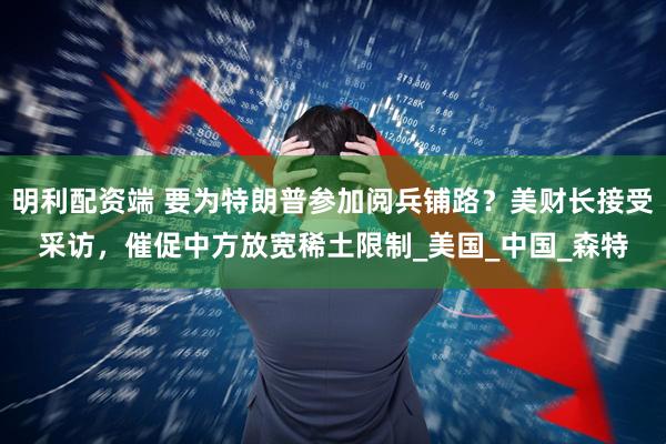 明利配资端 要为特朗普参加阅兵铺路？美财长接受采访，催促中方放宽稀土限制_美国_中国_森特
