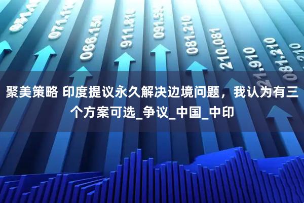 聚美策略 印度提议永久解决边境问题，我认为有三个方案可选_争议_中国_中印