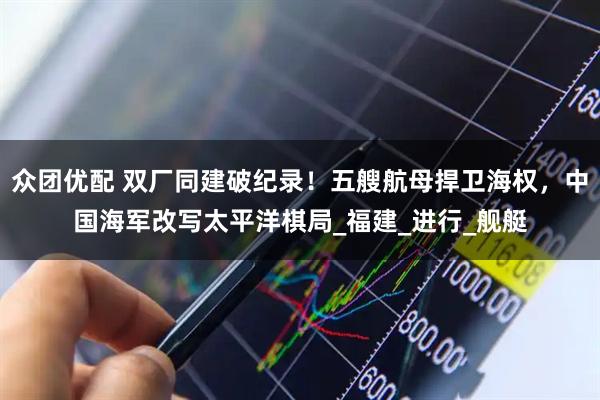 众团优配 双厂同建破纪录！五艘航母捍卫海权，中国海军改写太平洋棋局_福建_进行_舰艇