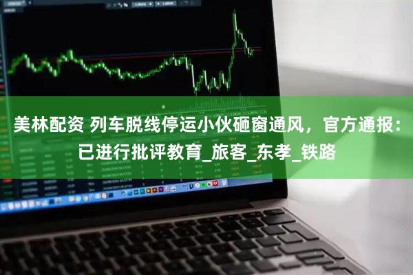 美林配资 列车脱线停运小伙砸窗通风，官方通报：已进行批评教育_旅客_东孝_铁路