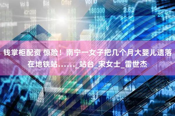 钱掌柜配资 惊险！南宁一女子把几个月大婴儿遗落在地铁站……_站台_宋女士_雷世杰