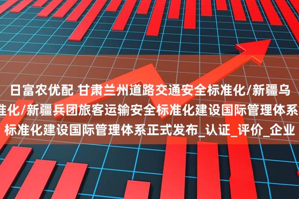 日富农优配 甘肃兰州道路交通安全标准化/新疆乌鲁木齐道路交通安全标准化/新疆兵团旅客运输安全标准化建设国际管理体系正式发布_认证_评价_企业