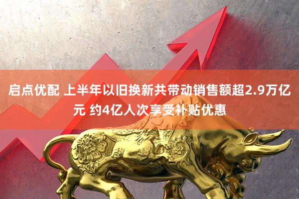 启点优配 上半年以旧换新共带动销售额超2.9万亿元 约4亿人次享受补贴优惠