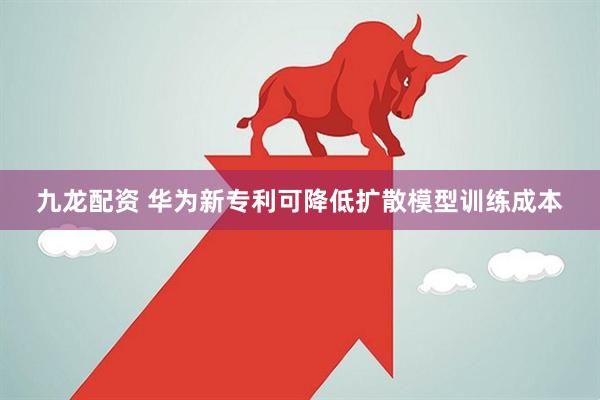 九龙配资 华为新专利可降低扩散模型训练成本