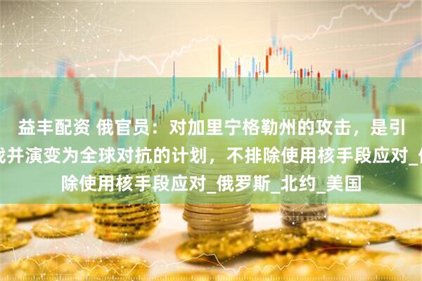益丰配资 俄官员：对加里宁格勒州的攻击，是引发第三次世界大战并演变为全球对抗的计划，不排除使用核手段应对_俄罗斯_北约_美国