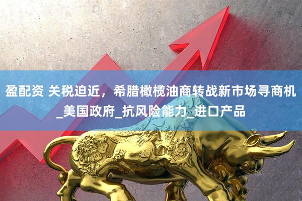 盈配资 关税迫近，希腊橄榄油商转战新市场寻商机_美国政府_抗风险能力_进口产品