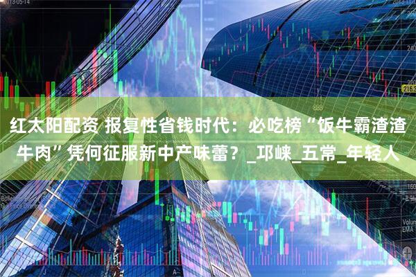 红太阳配资 报复性省钱时代：必吃榜“饭牛霸渣渣牛肉”凭何征服新中产味蕾？_邛崃_五常_年轻人