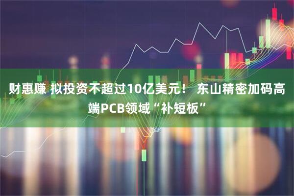 财惠赚 拟投资不超过10亿美元！ 东山精密加码高端PCB领域“补短板”