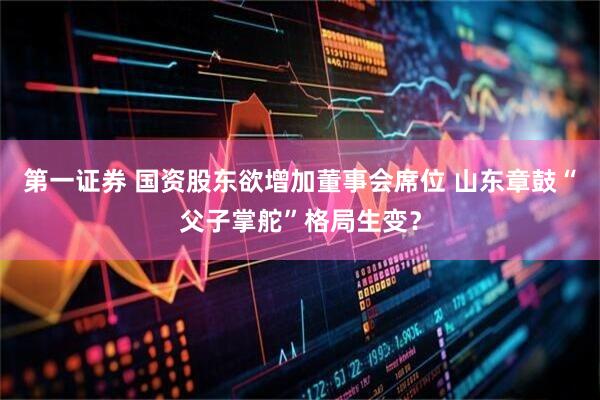第一证券 国资股东欲增加董事会席位 山东章鼓“父子掌舵”格局生变？
