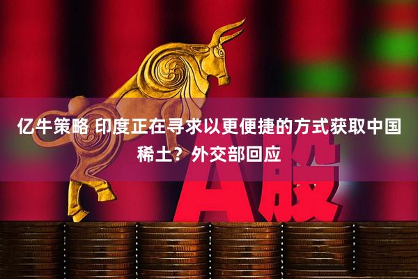 亿牛策略 印度正在寻求以更便捷的方式获取中国稀土？外交部回应