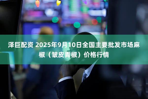 泽巨配资 2025年9月10日全国主要批发市场麻椒（皱皮青椒）价格行情