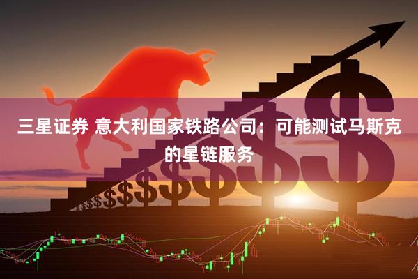 三星证券 意大利国家铁路公司：可能测试马斯克的星链服务