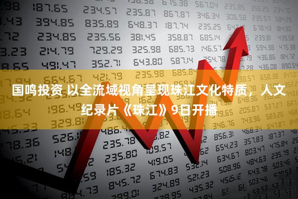 国鸣投资 以全流域视角呈现珠江文化特质,人文纪录片《珠江》9日开播