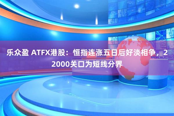 乐众盈 ATFX港股：恒指连涨五日后好淡相争，22000关口为短线分界