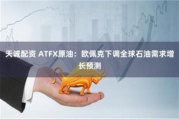 天诚配资 ATFX原油：欧佩克下调全球石油需求增长预测