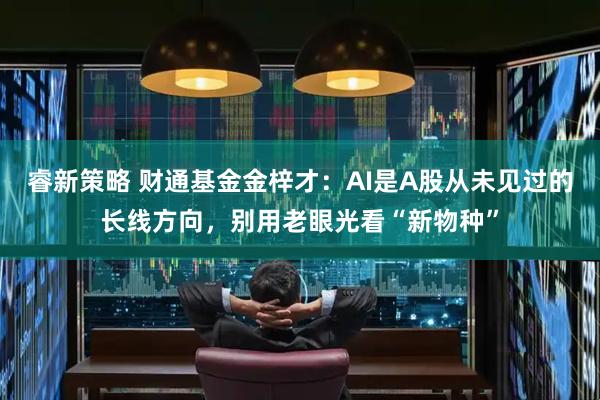 睿新策略 财通基金金梓才：AI是A股从未见过的长线方向，别用老眼光看“新物种”