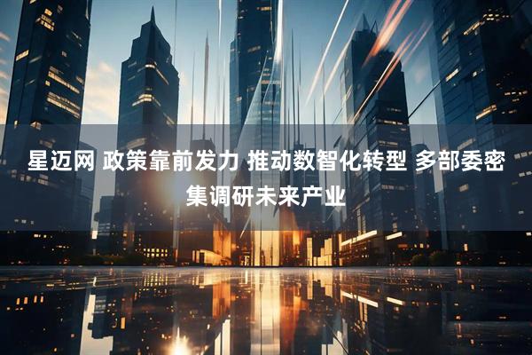 星迈网 政策靠前发力 推动数智化转型 多部委密集调研未来产业
