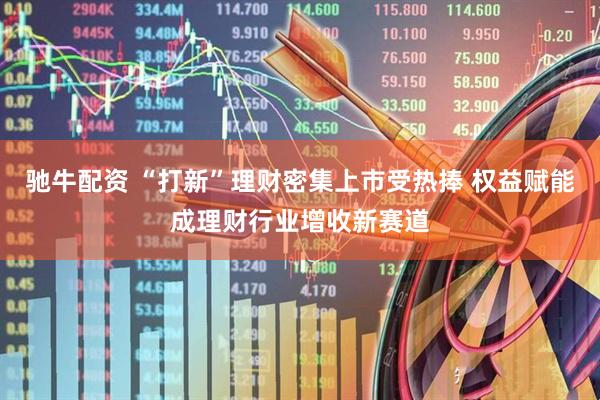 驰牛配资 “打新”理财密集上市受热捧 权益赋能成理财行业增收新赛道